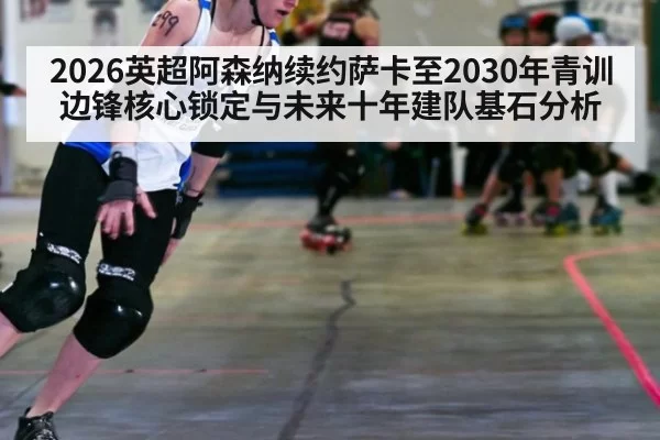 2026英超阿森纳续约萨卡至2030年青训边锋核心锁定与未来十年建队基石分析（beats365）