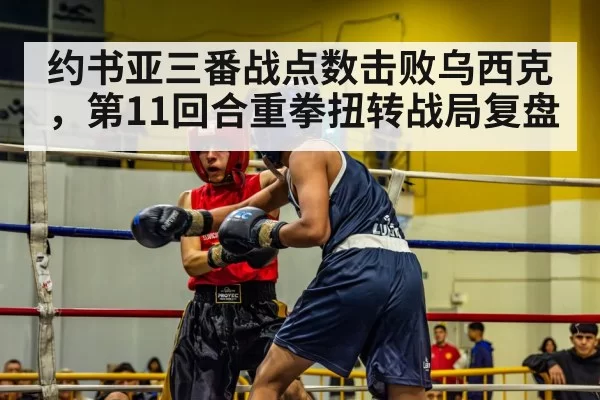 约书亚三番战点数击败乌西克，第11回合重拳扭转战局复盘（beats365）