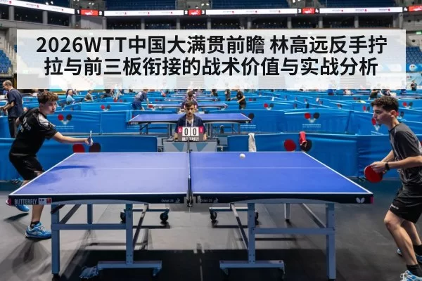 2026WTT中国大满贯前瞻 林高远反手拧拉与前三板衔接的战术价值与实战分析